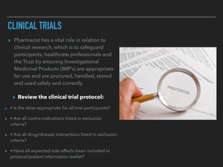 CLINICAL TRIALS
▸ Pharmacist has a vital role in relation to
clinical research, which is to safeguard
participants, healthcare professionals and
the Trust by ensuring Investigational
Medicinal Products (IMP’s) are appropriate
for use and are procured, handled, stored
and used safely and correctly
▸ Review the clinical trial protocol:
▸ • Is the dose appropriate for all trial participants?
▸ • Are all contra-indications listed in exclusion
criteria?
▸ • Are all drug/disease interactions listed in exclusion
criteria?
▸ • Have all expected side effects been included in
protocol/patient information leaﬂet?
 
