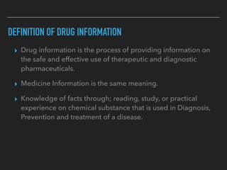 DEFINITION OF DRUG INFORMATION
▸ Drug information is the process of providing information on
the safe and effective use of therapeutic and diagnostic
pharmaceuticals.
▸ Medicine Information is the same meaning.
▸ Knowledge of facts through; reading, study, or practical
experience on chemical substance that is used in Diagnosis,
Prevention and treatment of a disease.
 