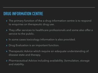 DRUG INFORMATION CENTRE
▸ The primary function of the a drug information centre is to respond
to enquiries on therapeutic drug use.
▸ They offer services to healthcare professionals and some also offer a
service to the public.
▸ In some cases toxicology information is also provided.
▸ Drug Evaluation is an important function.
▸ Therapeutic Advice which require an adequate understanding of
disease state and therapy.
▸ Pharmaceutical Advice including availability ,formulation, storage
and stability.
 