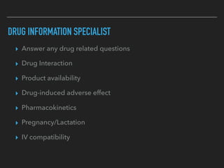 DRUG INFORMATION SPECIALIST
▸ Answer any drug related questions
▸ Drug Interaction
▸ Product availability
▸ Drug-induced adverse effect
▸ Pharmacokinetics
▸ Pregnancy/Lactation
▸ IV compatibility
 