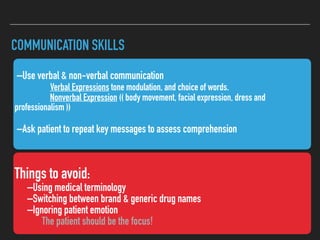 COMMUNICATION SKILLS
Things to avoid:
–Using medical terminology
–Switching between brand & generic drug names
–Ignoring patient emotion
The patient should be the focus!
–Use verbal & non-verbal communication
Verbal Expressions tone modulation, and choice of words.
Nonverbal Expression (( body movement, facial expression, dress and
professionalism ))
–Ask patient to repeat key messages to assess comprehension
 