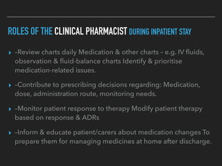 ROLES OF THE CLINICAL PHARMACIST DURING INPATIENT STAY
▸ –Review charts daily Medication & other charts – e.g. IV ﬂuids,
observation & ﬂuid-balance charts Identify & prioritise
medication-related issues.
▸ –Contribute to prescribing decisions regarding: Medication,
dose, administration route, monitoring needs.
▸ –Monitor patient response to therapy Modify patient therapy
based on response & ADRs
▸ –Inform & educate patient/carers about medication changes To
prepare them for managing medicines at home after discharge.
 