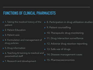 FUNCTIONS OF CLINICAL PHARMACISTS
▸ 8. Participation in drug utilization studies
▸ 9. Patient counselling
▸ 10. Therapeutic drug monitoring
▸ 11. Drug interaction surveillance
▸ 12. Adverse drug reaction reporting
▸ 13. Safe use of drugs
▸ 14. Disease management cases
▸ 15. Pharmacoeconomics
▸ 1. Taking the medical history of the
patient
▸ 2. Patient Education
▸ 3. Patient care
▸ 4. Formulation and management of
drug policies
▸ 5. Drug information
▸ 6. Teaching & training to medical and
paramedical staff
▸ 7. Research and development
 