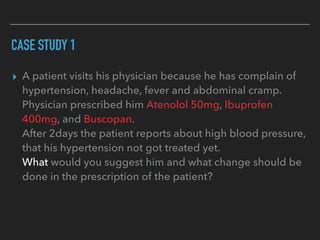 CASE STUDY 1
▸ A patient visits his physician because he has complain of
hypertension, headache, fever and abdominal cramp.
Physician prescribed him Atenolol 50mg, Ibuprofen
400mg, and Buscopan.
After 2days the patient reports about high blood pressure,
that his hypertension not got treated yet.
What would you suggest him and what change should be
done in the prescription of the patient?
 