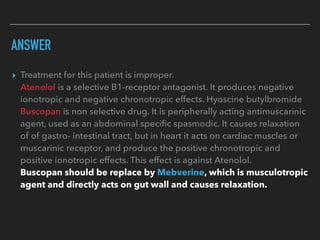 ANSWER
▸ Treatment for this patient is improper.
Atenolol is a selective B1-receptor antagonist. It produces negative
ionotropic and negative chronotropic effects. Hyoscine butylbromide
Buscopan is non selective drug. It is peripherally acting antimuscarinic
agent, used as an abdominal speciﬁc spasmodic. It causes relaxation
of of gastro- intestinal tract, but in heart it acts on cardiac muscles or
muscarinic receptor, and produce the positive chronotropic and
positive ionotropic effects. This effect is against Atenolol.
Buscopan should be replace by Mebverine, which is musculotropic
agent and directly acts on gut wall and causes relaxation.
 