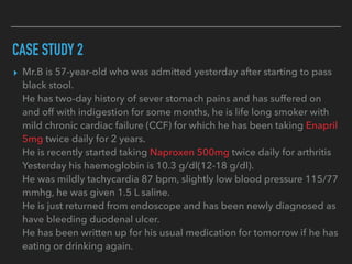 CASE STUDY 2
▸ Mr.B is 57-year-old who was admitted yesterday after starting to pass
black stool.
He has two-day history of sever stomach pains and has suffered on
and off with indigestion for some months, he is life long smoker with
mild chronic cardiac failure (CCF) for which he has been taking Enapril
5mg twice daily for 2 years.
He is recently started taking Naproxen 500mg twice daily for arthritis
Yesterday his haemoglobin is 10.3 g/dl(12-18 g/dl).
He was mildly tachycardia 87 bpm, slightly low blood pressure 115/77
mmhg, he was given 1.5 L saline.
He is just returned from endoscope and has been newly diagnosed as
have bleeding duodenal ulcer.
He has been written up for his usual medication for tomorrow if he has
eating or drinking again.
 