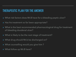 THERAPEUTIC PLAN FOR THE ANSWER
▸ What risk factors does Mr.B have for a bleeding peptic ulcer?
▸ Has his treatment so far been appropriate?
▸ What is the best recommended pharmacological drug for treatment
of bleeding duodenal ulcer?
▸ What is likely to be the next stage of treatment?
▸ What drug should Mr.b be discharged on?
▸ What counselling would you give him ?
▸ What follow up Mr.B have?
 