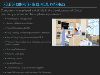 ROLE OF COMPUTER IN CLINICAL PHARMACY
Computers have played a vital role in the development of clinical
pharmacy practice and basic pharmacy research :-
▸ • Patient record Management
▸ • Entries of Medication Orders
▸ • Patient Medication Proﬁle
▸ • Drug Therapy Monitoring & Problem Detection
▸ • Record Drug-Drug Interactions & ADR’S
▸ • Pharmacy Automated drug interaction screening
(PADIS) system
▸ • Teaching Techniques
▸ • Building Data Base
▸ • Inventory control
▸ • Medical Research
▸ • Computerising Drug Information System
▸ • Uses Of Computers In Other Fields Of Pharmacy
 