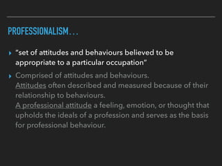 PROFESSIONALISM…
▸ “set of attitudes and behaviours believed to be
appropriate to a particular occupation”
▸ Comprised of attitudes and behaviours.
Attitudes often described and measured because of their
relationship to behaviours.
A professional attitude a feeling, emotion, or thought that
upholds the ideals of a profession and serves as the basis
for professional behaviour.
 