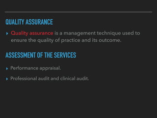 QUALITY ASSURANCE
▸ Quality assurance is a management technique used to
ensure the quality of practice and its outcome.
ASSESSMENT OF THE SERVICES
▸ Performance appraisal.
▸ Professional audit and clinical audit.
 