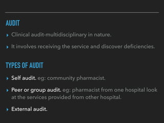 AUDIT
▸ Clinical audit-multidisciplinary in nature.
▸ It involves receiving the service and discover deﬁciencies.
TYPES OF AUDIT
▸ Self audit. eg: community pharmacist.
▸ Peer or group audit. eg: pharmacist from one hospital look
at the services provided from other hospital.
▸ External audit.
 