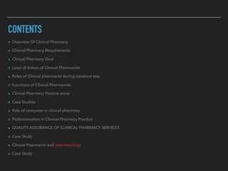 CONTENTS
▸ Overview Of Clinical Pharmacy
▸ Clinical Pharmacy Requirements
▸ Clinical Pharmacy Goal
▸ Level of Action of Clinical Pharmacists
▸ Roles of Clinical pharmacist during inpatient stay
▸ Functions of Clinical Pharmacists
▸ Clinical Pharmacy Practice areas
▸ Case Studies
▸ Role of computer in clinical pharmacy
▸ Professionalism in Clinical Pharmacy Practice
▸ QUALITY ASSURANCE OF CLINICAL PHARMACY SERVICES
▸ Case Study
▸ Clinical Pharmacist and pharmacology
▸ Case Study
 