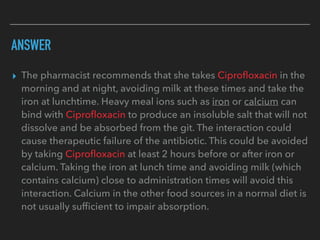ANSWER
▸ The pharmacist recommends that she takes Ciproﬂoxacin in the
morning and at night, avoiding milk at these times and take the
iron at lunchtime. Heavy meal ions such as iron or calcium can
bind with Ciproﬂoxacin to produce an insoluble salt that will not
dissolve and be absorbed from the git. The interaction could
cause therapeutic failure of the antibiotic. This could be avoided
by taking Ciproﬂoxacin at least 2 hours before or after iron or
calcium. Taking the iron at lunch time and avoiding milk (which
contains calcium) close to administration times will avoid this
interaction. Calcium in the other food sources in a normal diet is
not usually sufﬁcient to impair absorption.
 