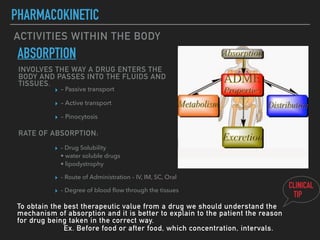 ACTIVITIES WITHIN THE BODY
PHARMACOKINETIC
ABSORPTION
INVOLVES THE WAY A DRUG ENTERS THE
BODY AND PASSES INTO THE FLUIDS AND
TISSUES.
▸ – Passive transport
▸ – Active transport
▸ – Pinocytosis
RATE OF ABSORPTION:
▸ – Drug Solubility
• water soluble drugs
• lipodystrophy
▸ – Route of Administration – IV, IM, SC, Oral
▸ – Degree of blood ﬂow through the tissues
To obtain the best therapeutic value from a drug we should understand the
mechanism of absorption and it is better to explain to the patient the reason
for drug being taken in the correct way.
Ex. Before food or after food, which concentration, intervals.
CLINICAL
TIP
 