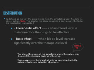 • Is defined as the way the drug moves from the circulating body fluids to its
site of action. Note: The greater the blood supply in a body organ, the faster
the medication is absorbed.
DISTRIBUTION
▸ – Therapeutic effect ——— certain blood level is
maintained for the drugs to be effective.
▸ – Toxic effect ——— when blood level increase
signiﬁcantly over the therapeutic level
CLINICAL
TIP
You should be aware of the symptoms which the patient may
display if they become toxic with the drug.
Toxicology——— the branch of science concerned with the
nature, effects, and detection of poisons.
 