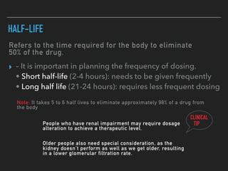 Refers to the time required for the body to eliminate
50% of the drug.
HALF-LIFE
▸ – It is important in planning the frequency of dosing.
• Short half-life (2-4 hours): needs to be given frequently
• Long half life (21-24 hours): requires less frequent dosing
Note: It takes 5 to 6 half lives to eliminate approximately 98% of a drug from
the body
CLINICAL
TIPPeople who have renal impairment may require dosage
alteration to achieve a therapeutic level.
Older people also need special consideration, as the
kidney doesn’t perform as well as we get older, resulting
in a lower glomerular filtration rate.
 