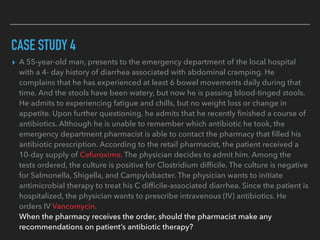 CASE STUDY 4
▸ A 55-year-old man, presents to the emergency department of the local hospital
with a 4- day history of diarrhea associated with abdominal cramping. He
complains that he has experienced at least 6 bowel movements daily during that
time. And the stools have been watery, but now he is passing blood-tinged stools.
He admits to experiencing fatigue and chills, but no weight loss or change in
appetite. Upon further questioning, he admits that he recently ﬁnished a course of
antibiotics. Although he is unable to remember which antibiotic he took, the
emergency department pharmacist is able to contact the pharmacy that ﬁlled his
antibiotic prescription. According to the retail pharmacist, the patient received a
10-day supply of Cefuroxime. The physician decides to admit him. Among the
tests ordered, the culture is positive for Clostridium difﬁcile. The culture is negative
for Salmonella, Shigella, and Campylobacter. The physician wants to initiate
antimicrobial therapy to treat his C difﬁcile-associated diarrhea. Since the patient is
hospitalized, the physician wants to prescribe intravenous (IV) antibiotics. He
orders IV Vancomycin.
When the pharmacy receives the order, should the pharmacist make any
recommendations on patient’s antibiotic therapy?
 