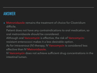 ANSWER
▸ Metronidazole remains the treatment of choice for Clostridium
difﬁcile.
Patient does not have any contraindications to oral medication, so
oral metronidazole should be considered.
Although oral Vancomycin is effective, the risk of Vancomycin-
resistant enterococci makes it a less desirable option.
As for intravenous (IV) therapy, IV Vancomycin is considered less
effective than IV Metronidazole.
IV Vancomycin does not achieve sufﬁcient drug concentrations in the
intestinal lumen.
 