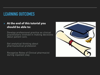 LEARNING OUTCOMES
▸ At the end of this tutorial you
should be able to:
Develop professional practice as clinical
practitioners involved in making decisions
about patient care.
Get analytical thinking about
pharmaceutical profession
Recognise Roles of Clinical pharmacist
during inpatient stay
 
