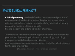 WHAT IS CLINICAL PHARMACY?
	 	 Clinical pharmacy may be deﬁned as the science and practice of
rationale use of medications, where the pharmacists are more
oriented towards the patient care rationalizing medication therapy
promoting health, wellness of people.
It is the modern and extended ﬁeld of pharmacy.
The discipline that embodies the application and development (by
pharmacist) of scientiﬁc principles of pharmacology, toxicology,
therapeutics, and clinical pharmacokinetics,
pharmacoeconomics, pharmacogenomics and other allied sciences
for the care of patients”.
(Reference: American college of clinical pharmacy)
 
