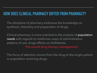 HOW DOES CLINICAL PHARMACY DIFFER FROM PHARMACY?
The discipline of pharmacy embraces the knowledge on
synthesis, chemistry and preparation of drugs.
Clinical pharmacy is more oriented to the analysis of population
needs with regards to medicines, ways of administration,
patterns of use, drugs effects on thePatients,
‘the overall drug therapy management’.
The focus of attention moves from the drug to the single patient
or population receiving drugs.
 