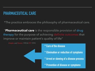 PHARMACEUTICAL CARE
*The practice embraces the philosophy of pharmaceutical care.
“Pharmaceutical care is the responsible provision of drug
therapy for the purpose of achieving deﬁnite outcomes that
improve or maintain patient’s quality of life”
(Hepler and Strand, 1990 & FIP 1999)
* * Cure of the disease
* * Elimination or reduction of symptoms
* * Arrest or slowing of a disease process
* * Prevention of disease or symptoms
 