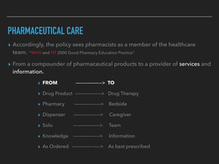 PHARMACEUTICAL CARE
▸ Accordingly, the policy sees pharmacists as a member of the healthcare
team. “WHO and FIP 2000 Good Pharmacy Education Practice”.
▸ From a compounder of pharmaceutical products to a provider of services and
information.
▸ FROM —————————> TO
▸ Drug Product —————————> Drug Therapy
▸ Pharmacy —————————> Bedside
▸ Dispenser —————————> Caregiver
▸ Solo —————————> Team
▸ Knowledge —————————> Information
▸ As Ordered —————————-> As best prescribed
 