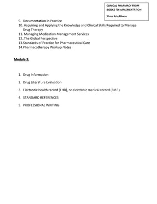 9. Documentation in Practice
10. Acquiring and Applying the Knowledge and Clinical Skills Required to Manage
Drug Therapy
11. Managing Medication Management Services
12..The Global Perspective
13.Standards of Practice for Pharmaceutical Care
14.Pharmacotherapy Workup Notes
Module 3:
1. Drug Information
2. Drug Literature Evaluation
3. Electronic health record (EHR), or electronic medical record (EMR)
4. STANDARD REFERENCES
5. PROFESSIONAL WRITING
CLINICAL PHARMACY FROM
BOOKS TO IMPLEMENTATION
Shaza Aly Attwan
 