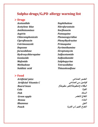 Sulpha-drugs/G6PD allergy warning list
 Drugs
Acetanilide
Acetylene blue
Antihistamines
Aspirin
Chloramphenicole
Ciprofloxacin
Cotrimoxazole
Dapsone
furazolidone
Hydroxychloroquine
Isoniazide
Mafenide
Methadone
Naldixic acid
Naphthalene
Nitrofurantoin
Norfloxacin
Pamaquine
Phenazopyridine
Phenylhydrazine
Primaquine
Pyrimethamine
Streptomycin
Sulfacetamide
Sulfanilamide
Sulphapyrine
Tetrazolidine
Thiazolesulfone
 Food
Artificial juice ‫الصناعي‬ ‫العصير‬
Artificial Vitamin C ‫الصناعي‬ ‫سي‬ ‫فيتامين‬
Board bean ‫الباقالء‬()‫مطبوخة‬ ‫المطبوخة/الغير‬
Cola ‫الكوال‬
Fish ‫السمك‬
Green apple ‫االخضر‬ ‫التفاخ‬
Henna ‫الحناء‬
Rhamnus ‫النبق‬
Peach ‫الفروة‬ ‫ذي‬ ‫الكبير‬ ‫الخوخ‬
 
