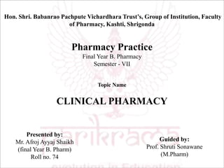 Hon. Shri. Babanrao Pachpute Vichardhara Trust’s, Group of Institution, Faculty
of Pharmacy, Kashti, Shrigonda
Pharmacy Practice
Final Year B. Pharmacy
Semester - VII
Topic Name
CLINICAL PHARMACY
Presented by:
Mr. Afroj Ayyaj Shaikh
(final Year B. Pharm)
Roll no. 74
Guided by:
Prof. Shruti Sonawane
(M.Pharm)
 