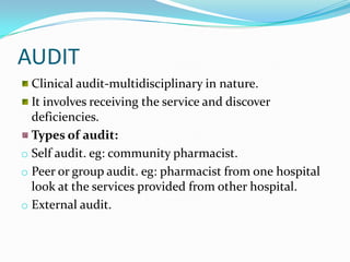 AUDIT
Clinical audit-multidisciplinary in nature.
It involves receiving the service and discover
deficiencies.
Types of audit:
o Self audit. eg: community pharmacist.
o Peer or group audit. eg: pharmacist from one hospital
look at the services provided from other hospital.
o External audit.
 