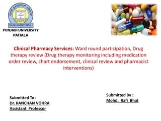 Clinical Pharmacy Services: Ward round participation, Drug
therapy review (Drug therapy monitoring including medication
order review, chart endorsement, clinical review and pharmacist
interventions)
Submitted To :
Dr. KANCHAN VOHRA
Assistant Professor
Submitted By :
Mohd. Rafi Bhat
 