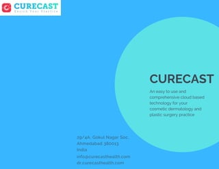 info@curecasthealth.com
dr.curecasthealth.com
CURECAST
An easy to use and
comprehensive cloud based
technology for your
cosmetic dermatology and
plastic surgery practice
29/4A, Gokul Nagar Soc,
Ahmedabad 380013
India
 