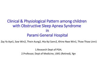 Clinical & Physiological Pattern among children
with Obstructive Sleep Apnea Syndrome
in
Parami General Hospital
Zay Ya Aye1, Saw Win2, Thein Aung2, Hta Kyi Sann2, Khine Nwe Win1, Thaw Thaw Linn1
1.Research Dept of PGH,
2.Professor, Dept of Medicine, UM1 (Retired), Ygn
 