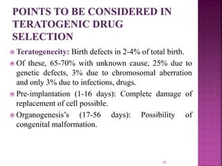  Teratogenecity: Birth defects in 2-4% of total birth.
 Of these, 65-70% with unknown cause, 25% due to
genetic defects, 3% due to chromosomal aberration
and only 3% due to infections, drugs.
 Pre-implantation (1-16 days): Complete damage of
replacement of cell possible.
 Organogenesis’s (17-56 days): Possibility of
congenital malformation.
10
 