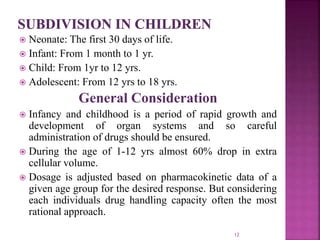  Neonate: The first 30 days of life.
 Infant: From 1 month to 1 yr.
 Child: From 1yr to 12 yrs.
 Adolescent: From 12 yrs to 18 yrs.
General Consideration
 Infancy and childhood is a period of rapid growth and
development of organ systems and so careful
administration of drugs should be ensured.
 During the age of 1-12 yrs almost 60% drop in extra
cellular volume.
 Dosage is adjusted based on pharmacokinetic data of a
given age group for the desired response. But considering
each individuals drug handling capacity often the most
rational approach.
12
 