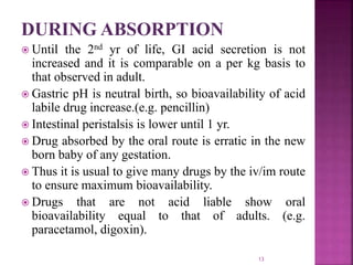 DURING ABSORPTION
 Until the 2nd yr of life, GI acid secretion is not
increased and it is comparable on a per kg basis to
that observed in adult.
 Gastric pH is neutral birth, so bioavailability of acid
labile drug increase.(e.g. pencillin)
 Intestinal peristalsis is lower until 1 yr.
 Drug absorbed by the oral route is erratic in the new
born baby of any gestation.
 Thus it is usual to give many drugs by the iv/im route
to ensure maximum bioavailability.
 Drugs that are not acid liable show oral
bioavailability equal to that of adults. (e.g.
paracetamol, digoxin).
13
 