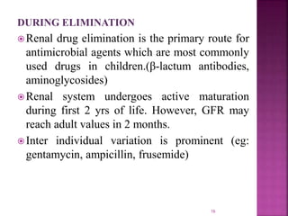 DURING ELIMINATION
Renal drug elimination is the primary route for
antimicrobial agents which are most commonly
used drugs in children.(β-lactum antibodies,
aminoglycosides)
Renal system undergoes active maturation
during first 2 yrs of life. However, GFR may
reach adult values in 2 months.
Inter individual variation is prominent (eg:
gentamycin, ampicillin, frusemide)
16
 
