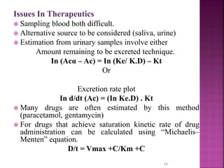 Issues In Therapeutics
 Sampling blood both difficult.
 Alternative source to be considered (saliva, urine)
 Estimation from urinary samples involve either
Amount remaining to be excreted technique.
In (Acα – Ac) = In (Ke/ K.D) – Kt
Or
Excretion rate plot
In d/dt (Ac) = (In Ke.D) . Kt
 Many drugs are often estimated by this method
(paracetamol, gentamycin)
 For drugs that achieve saturation kinetic rate of drug
administration can be calculated using “Michaelis–
Menten” equation.
D/t = Vmax +C/Km +C
17
 