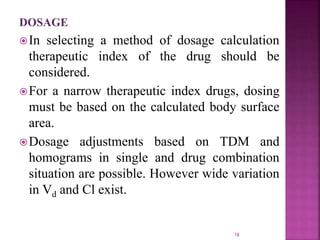 DOSAGE
In selecting a method of dosage calculation
therapeutic index of the drug should be
considered.
For a narrow therapeutic index drugs, dosing
must be based on the calculated body surface
area.
Dosage adjustments based on TDM and
homograms in single and drug combination
situation are possible. However wide variation
in Vd and Cl exist.
18
 