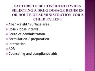 FACTORS TO BE CONSIDERED WHEN
SELECTING A DRUG DOSAGE REGIMEN
OR ROUTE OF ADMINISTRATION FOR A
CHILD PATIENT
 Age/ weight/ surface area.
 Dose / dose interval.
 Route of administration.
 Formulation / preparation.
 Interaction
 ADR
 Counseling and compliance aids.
19
 