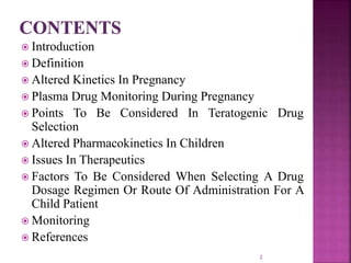  Introduction
 Definition
 Altered Kinetics In Pregnancy
 Plasma Drug Monitoring During Pregnancy
 Points To Be Considered In Teratogenic Drug
Selection
 Altered Pharmacokinetics In Children
 Issues In Therapeutics
 Factors To Be Considered When Selecting A Drug
Dosage Regimen Or Route Of Administration For A
Child Patient
 Monitoring
 References
2
 