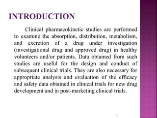 Clinical pharmacokinetic studies are performed
to examine the absorption, distribution, metabolism,
and excretion of a drug under investigation
(investigational drug and approved drug) in healthy
volunteers and/or patients. Data obtained from such
studies are useful for the design and conduct of
subsequent clinical trials. They are also necessary for
appropriate analysis and evaluation of the efficacy
and safety data obtained in clinical trials for new drug
development and in post-marketing clinical trials.
3
 