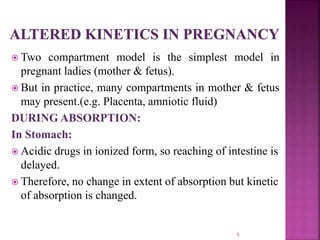  Two compartment model is the simplest model in
pregnant ladies (mother & fetus).
 But in practice, many compartments in mother & fetus
may present.(e.g. Placenta, amniotic fluid)
DURING ABSORPTION:
In Stomach:
 Acidic drugs in ionized form, so reaching of intestine is
delayed.
 Therefore, no change in extent of absorption but kinetic
of absorption is changed.
5
 