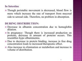 In Intestine
 Though peristaltic movement is decreased, blood flow is
more which increase the rate of transport from mucosal
side to serosal side. Therefore, no problem in absorption.
DURING DISTRIBUTION:
 Decrease in albumin concentration due to hemoglobin
dilution.
 In pregnancy: Though there is increased production on
proteins, decrease in amount of proteins occurs. This
resembles hypo albuminemia.
 Due to decrease in protein binding, increase in free drug
concentration leads to increased therapeutic effect.
 Also increase in elimination or metabolism and increase in
volume of distribution.
6
 