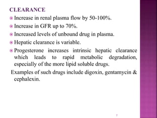 CLEARANCE
 Increase in renal plasma flow by 50-100%.
 Increase in GFR up to 70%.
 Increased levels of unbound drug in plasma.
 Hepatic clearance is variable.
 Progesterone increases intrinsic hepatic clearance
which leads to rapid metabolic degradation,
especially of the more lipid soluble drugs.
Examples of such drugs include digoxin, gentamycin &
cephalexin.
7
 