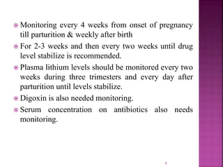  Monitoring every 4 weeks from onset of pregnancy
till parturition & weekly after birth
 For 2-3 weeks and then every two weeks until drug
level stabilize is recommended.
 Plasma lithium levels should be monitored every two
weeks during three trimesters and every day after
parturition until levels stabilize.
 Digoxin is also needed monitoring.
 Serum concentration on antibiotics also needs
monitoring.
9
 