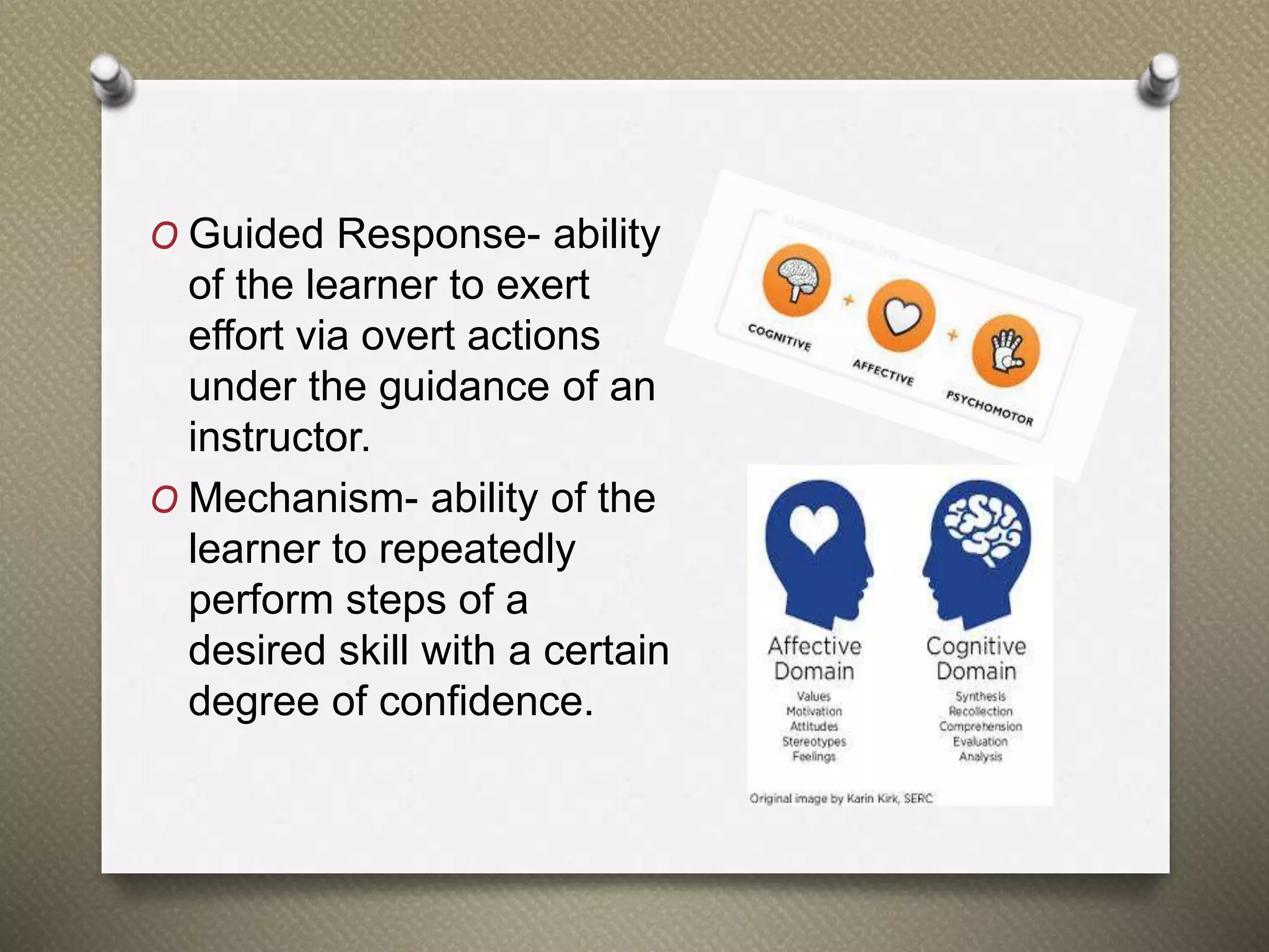 O Guided Response- ability
of the learner to exert
effort via overt actions
under the guidance of an
instructor.
O Mechanism- ability of the
learner to repeatedly
perform steps of a
desired skill with a certain
degree of confidence.
 