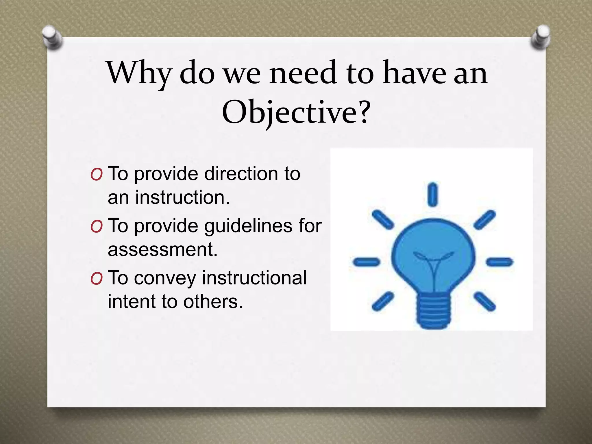 Why do we need to have an
Objective?
O To provide direction to
an instruction.
O To provide guidelines for
assessment.
O To convey instructional
intent to others.
 