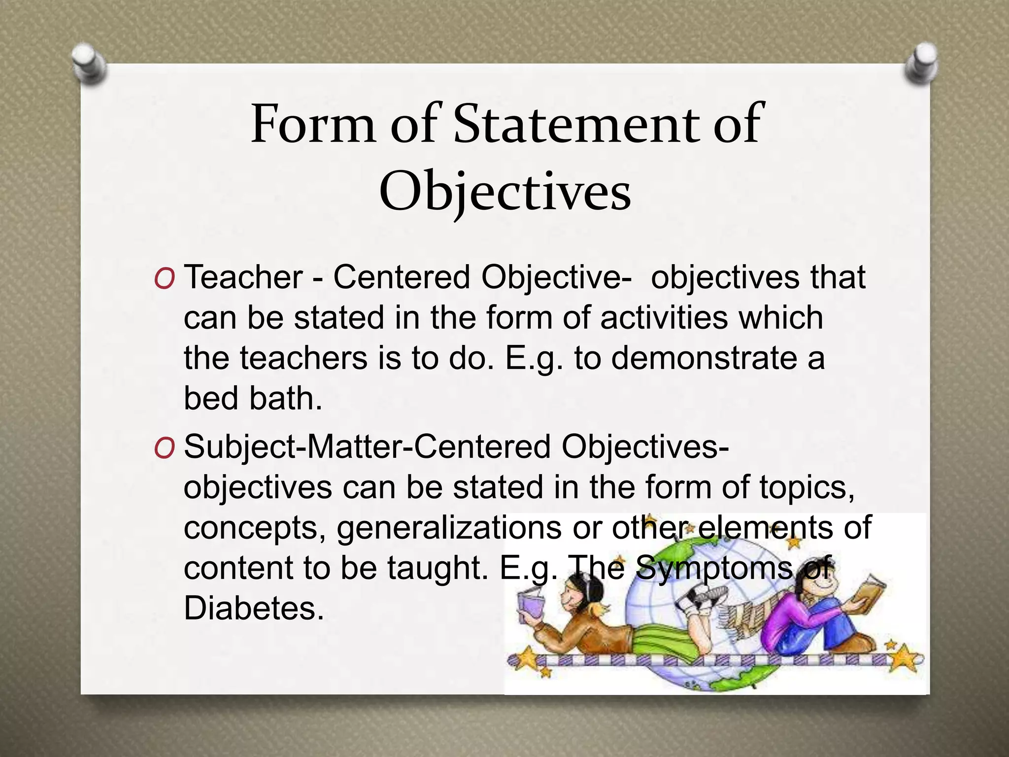 Form of Statement of
Objectives
O Teacher - Centered Objective- objectives that
can be stated in the form of activities which
the teachers is to do. E.g. to demonstrate a
bed bath.
O Subject-Matter-Centered Objectives-
objectives can be stated in the form of topics,
concepts, generalizations or other elements of
content to be taught. E.g. The Symptoms of
Diabetes.
 